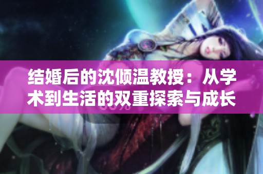 結(jié)婚后的沈傾溫教授：從學(xué)術(shù)到生活的雙重探索與成長