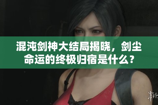混沌劍神大結(jié)局揭曉，劍塵命運(yùn)的終極歸宿是什么？