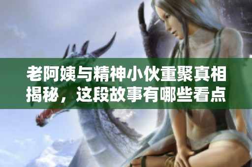 老阿姨與精神小伙重聚真相揭秘，這段故事有哪些看點