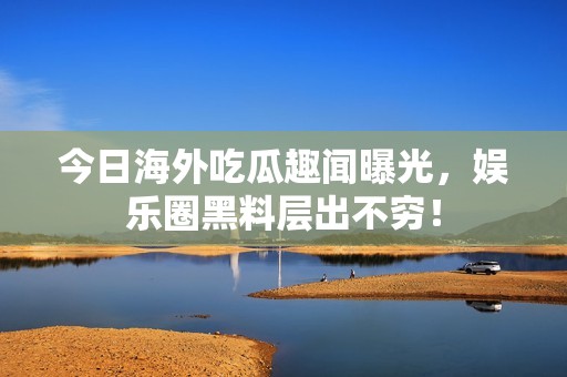 今日海外吃瓜趣聞曝光，娛樂圈黑料層出不窮！
