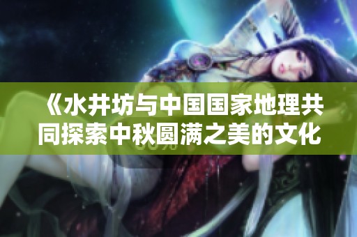 《水井坊與中國國家地理共同探索中秋圓滿之美的文化地圖》