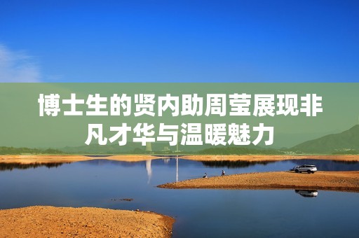 博士生的賢內(nèi)助周瑩展現(xiàn)非凡才華與溫暖魅力