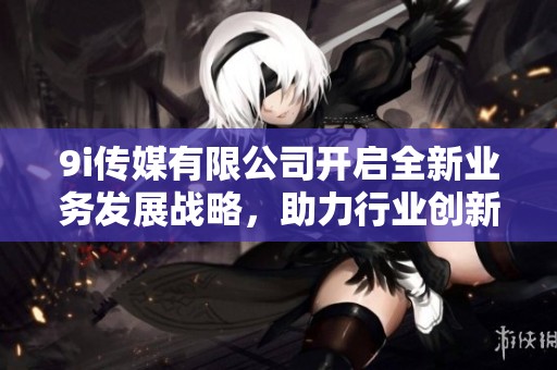 9i傳媒有限公司開啟全新業(yè)務(wù)發(fā)展戰(zhàn)略，助力行業(yè)創(chuàng)新升級(jí)
