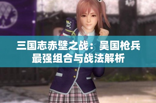 三國志赤壁之戰(zhàn)：吳國槍兵最強(qiáng)組合與戰(zhàn)法解析