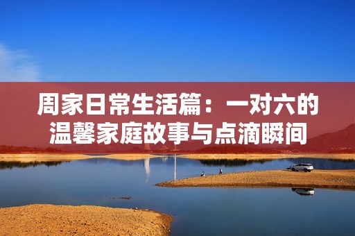 周家日常生活篇：一對六的溫馨家庭故事與點滴瞬間