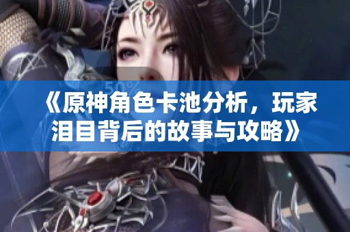 《原神角色卡池分析，玩家淚目背后的故事與攻略》