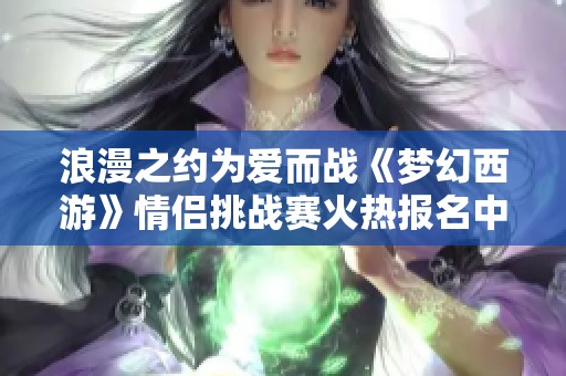 浪漫之約為愛而戰(zhàn)《夢幻西游》情侶挑戰(zhàn)賽火熱報名中