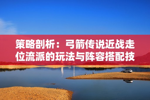 策略剖析：弓箭傳說近戰(zhàn)走位流派的玩法與陣容搭配技巧