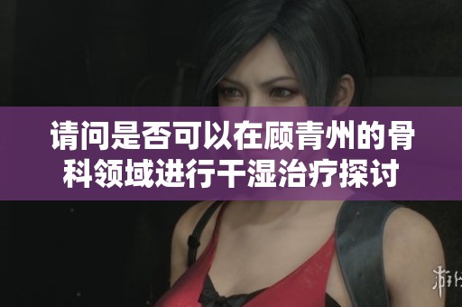 請問是否可以在顧青州的骨科領(lǐng)域進行干濕治療探討