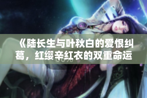 《陸長(zhǎng)生與葉秋白的愛恨糾葛，紅纓辛紅衣的雙重命運(yùn)》