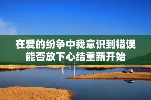 在愛的紛爭中我意識到錯誤能否放下心結重新開始