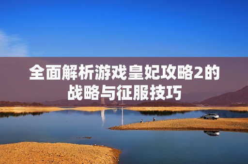 全面解析游戲皇妃攻略2的戰(zhàn)略與征服技巧