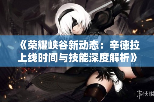 《榮耀峽谷新動(dòng)態(tài)：辛德拉上線時(shí)間與技能深度解析》
