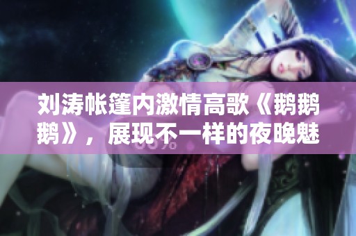 劉濤帳篷內激情高歌《鵝鵝鵝》，展現不一樣的夜晚魅力