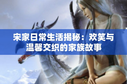 宋家日常生活揭秘：歡笑與溫馨交織的家族故事