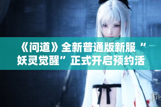 《問道》全新普通版新服“妖靈覺醒”正式開啟預(yù)約活動(dòng)
