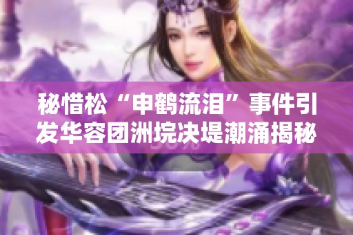 秘惜松“申鶴流淚”事件引發(fā)華容團(tuán)洲垸決堤潮涌揭秘