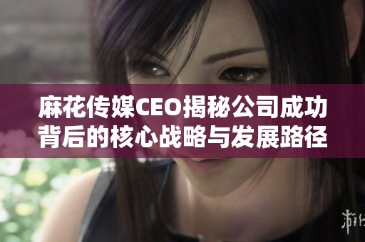 麻花傳媒CEO揭秘公司成功背后的核心戰(zhàn)略與發(fā)展路徑