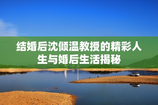 結(jié)婚后沈傾溫教授的精彩人生與婚后生活揭秘