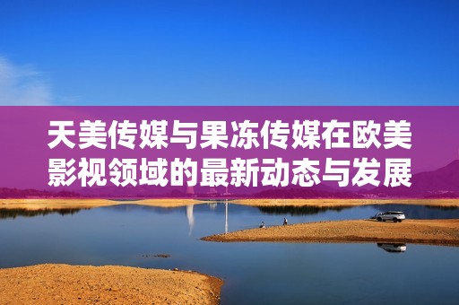 天美傳媒與果凍傳媒在歐美影視領(lǐng)域的最新動(dòng)態(tài)與發(fā)展分析