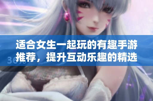 適合女生一起玩的有趣手游推薦，提升互動樂趣的精選游戲