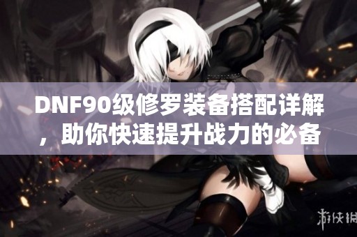 DNF90級修羅裝備搭配詳解，助你快速提升戰(zhàn)力的必備指南