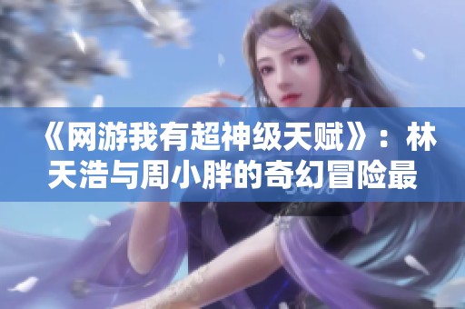 《網游我有超神級天賦》：林天浩與周小胖的奇幻冒險最新章節(jié)隆重上線