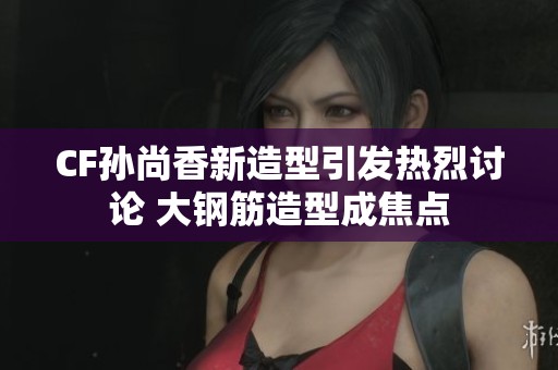 CF孫尚香新造型引發(fā)熱烈討論 大鋼筋造型成焦點