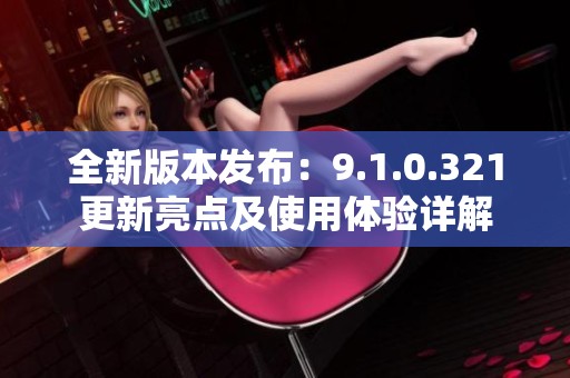 全新版本發(fā)布：9.1.0.321更新亮點及使用體驗詳解
