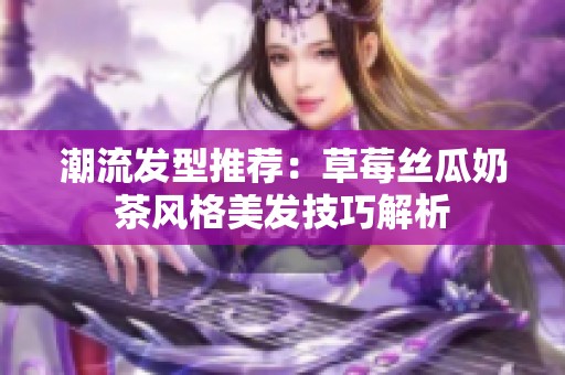 潮流發(fā)型推薦：草莓絲瓜奶茶風(fēng)格美發(fā)技巧解析
