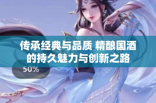 傳承經(jīng)典與品質(zhì) 精釀國酒的持久魅力與創(chuàng)新之路