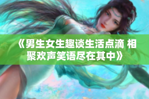 《男生女生趣談生活點(diǎn)滴 相聚歡聲笑語(yǔ)盡在其中》