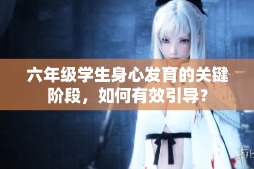 六年級學(xué)生身心發(fā)育的關(guān)鍵階段，如何有效引導(dǎo)？