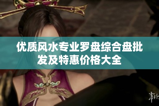 優(yōu)質(zhì)風(fēng)水專業(yè)羅盤綜合盤批發(fā)及特惠價(jià)格大全