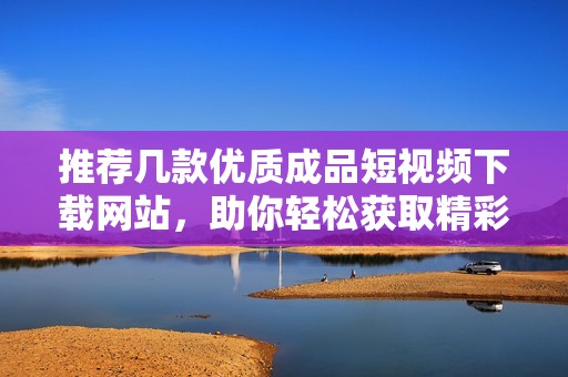 推薦幾款優(yōu)質(zhì)成品短視頻下載網(wǎng)站，助你輕松獲取精彩內(nèi)容