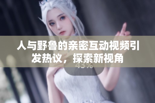人與野魯?shù)挠H密互動視頻引發(fā)熱議<div   id=