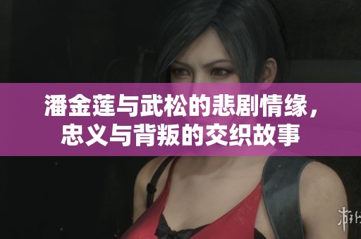 潘金蓮與武松的悲劇情緣,忠義與背叛的交織故事 潘金蓮與武松的悲劇情緣,忠義與背叛的交織故事