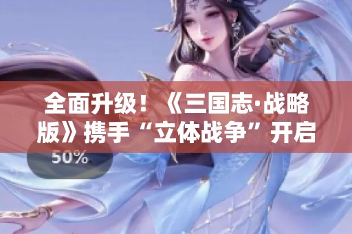 全面升級(jí)！《三國(guó)志·戰(zhàn)略版》攜手“立體戰(zhàn)爭(zhēng)”開啟全新戰(zhàn)斗篇章