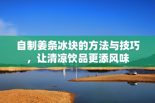 自制姜條冰塊的方法與技巧，讓清涼飲品更添風(fēng)味