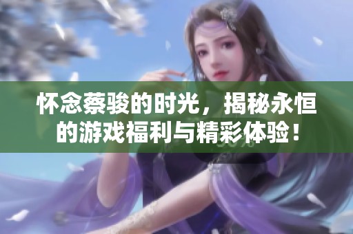 懷念蔡駿的時(shí)光，揭秘永恒的游戲福利與精彩體驗(yàn)！