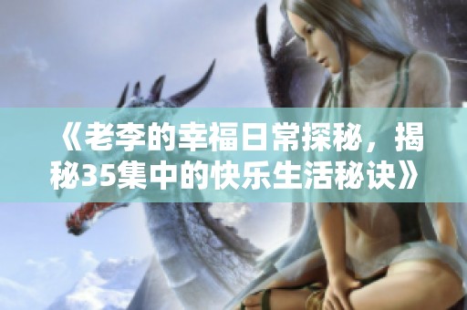 《老李的幸福日常探秘，揭秘35集中的快樂(lè)生活秘訣》