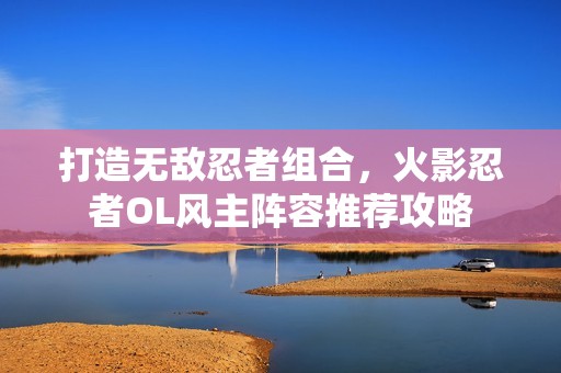打造無敵忍者組合，火影忍者OL風(fēng)主陣容推薦攻略