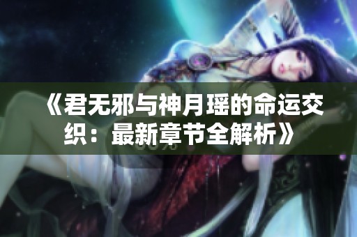 《君無邪與神月瑤的命運交織：最新章節(jié)全解析》