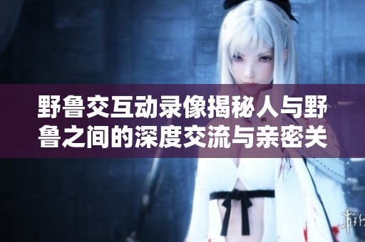 野魯交互動(dòng)錄像揭秘人與野魯之間的深度交流與親密關(guān)系