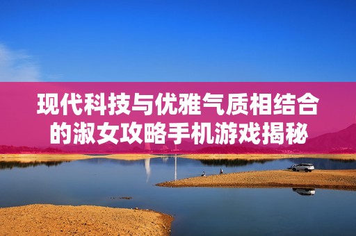 現(xiàn)代科技與優(yōu)雅氣質(zhì)相結(jié)合的淑女攻略手機(jī)游戲揭秘