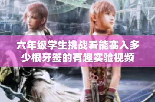 六年級(jí)學(xué)生挑戰(zhàn)看能塞入多少根牙簽的有趣實(shí)驗(yàn)視頻