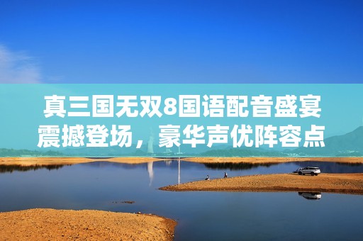 真三國無雙8國語配音盛宴震撼登場，豪華聲優(yōu)陣容點燃玩家熱情