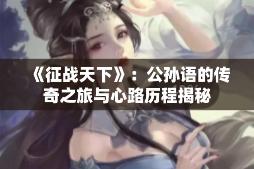 《征戰(zhàn)天下》：公孫語的傳奇之旅與心路歷程揭秘