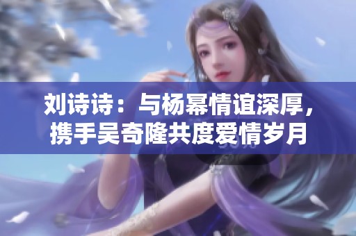 劉詩詩：與楊冪情誼深厚，攜手吳奇隆共度愛情歲月