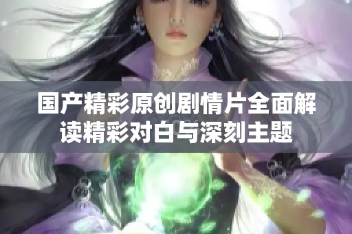 國產精彩原創(chuàng)劇情片全面解讀精彩對白與深刻主題